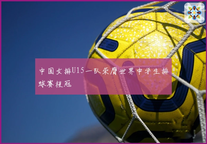 中国女排U15一队荣膺世界中学生排球赛桂冠
