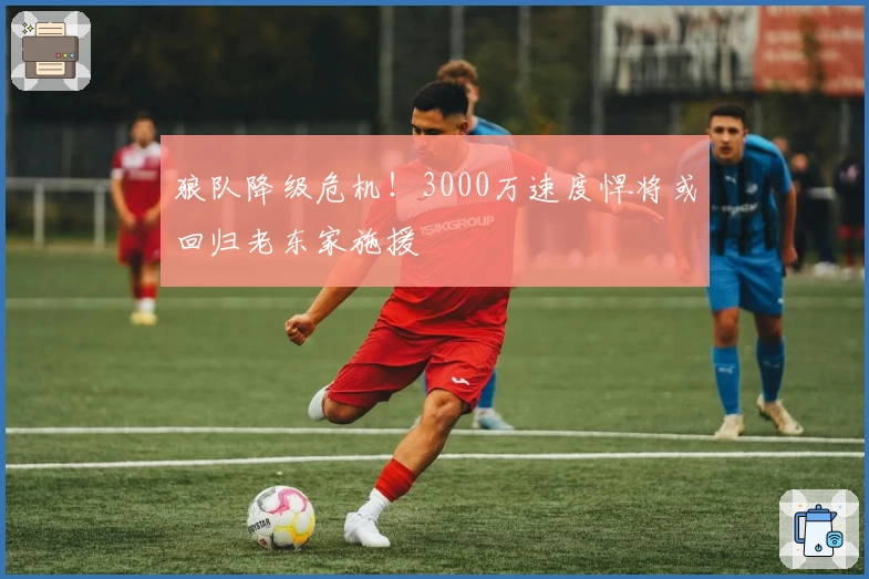 狼队降级危机！3000万速度悍将或回归老东家施援