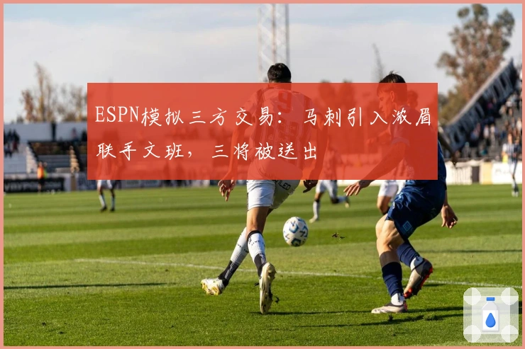 ESPN模拟三方交易：马刺引入浓眉联手文班，三将被送出