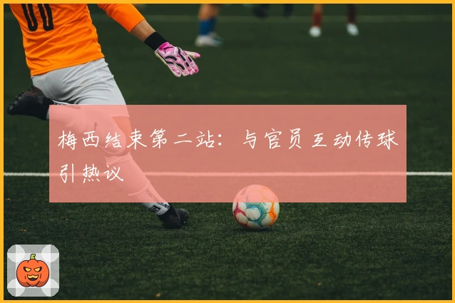 梅西结束第二站：与官员互动传球引热议