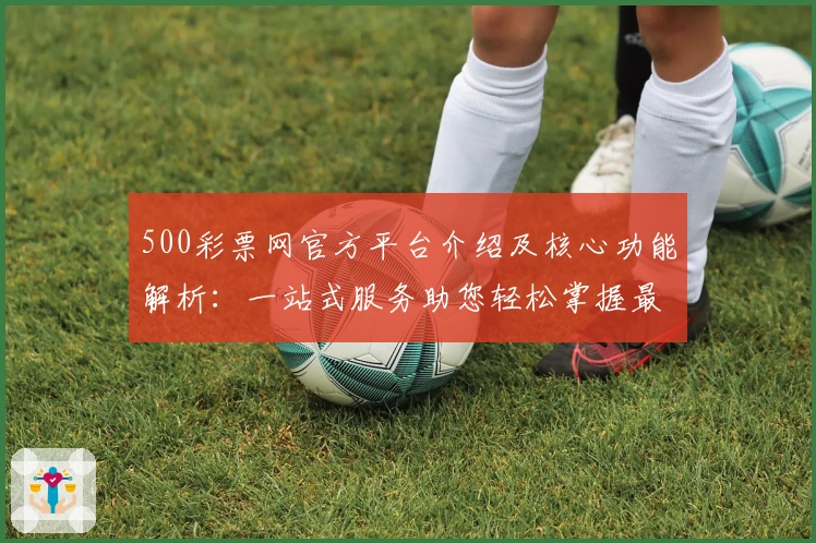 500彩票网官方平台介绍及核心功能解析:一站式服务助您轻松掌握最新动态