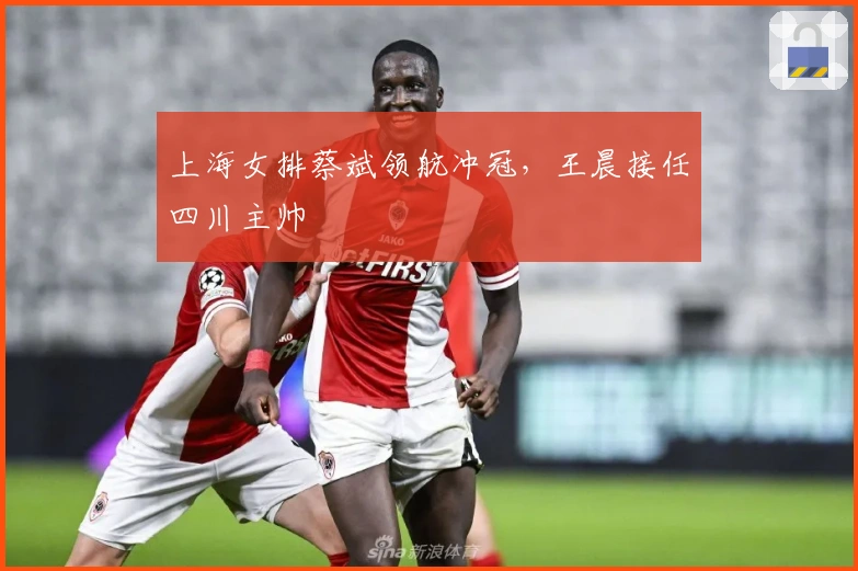 上海女排蔡斌领航冲冠，王晨接任四川主帅