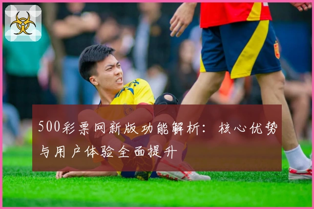 500彩票网新版功能解析:核心优势与用户体验全面提升