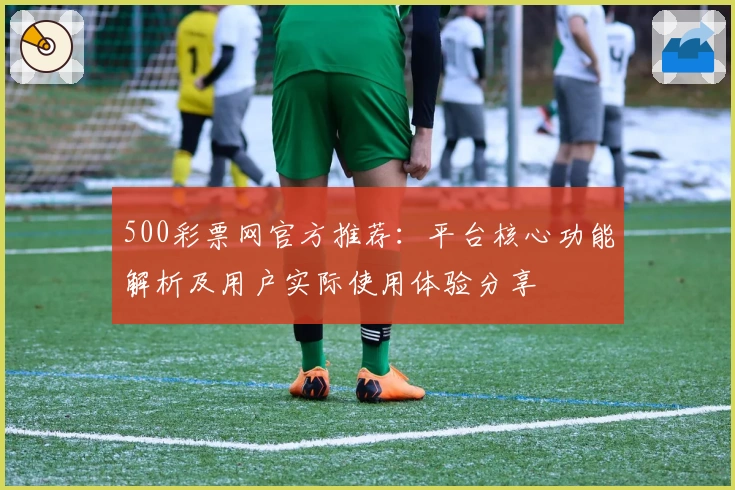 500彩票网官方推荐：平台核心功能解析及用户实际使用体验分享