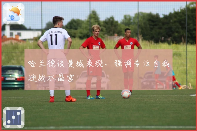 哈兰德谈曼城表现，强调专注自我迎战水晶宫