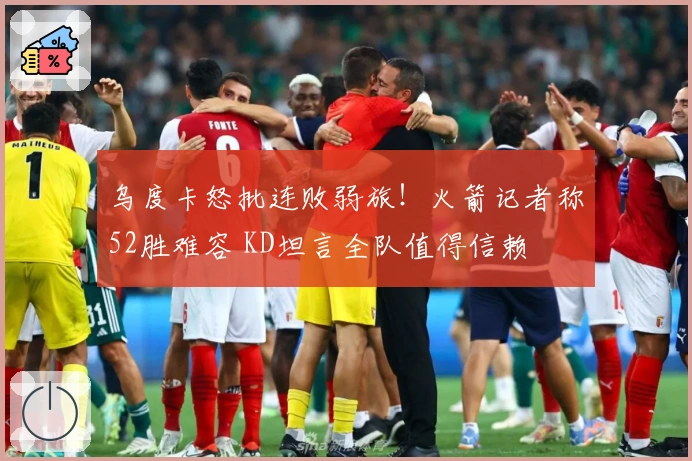 乌度卡怒批连败弱旅！火箭记者称52胜难容 KD坦言全队值得信赖