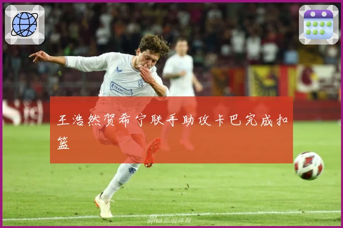 王浩然贺希宁联手助攻卡巴完成扣篮