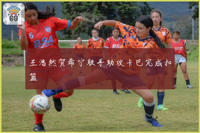 王浩然贺希宁联手助攻卡巴完成扣篮