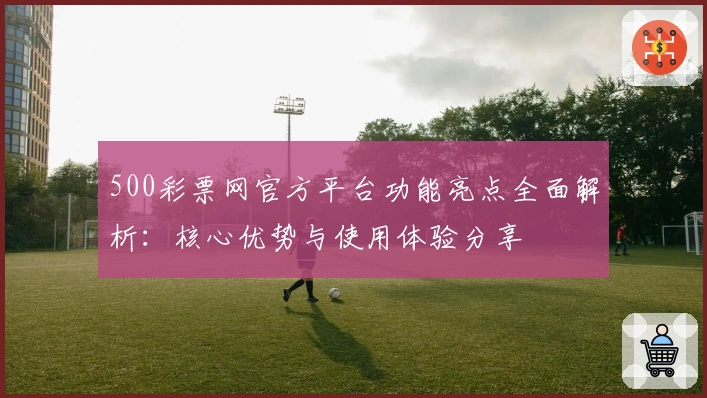 500彩票网官方平台功能亮点全面解析：核心优势与使用体验分享